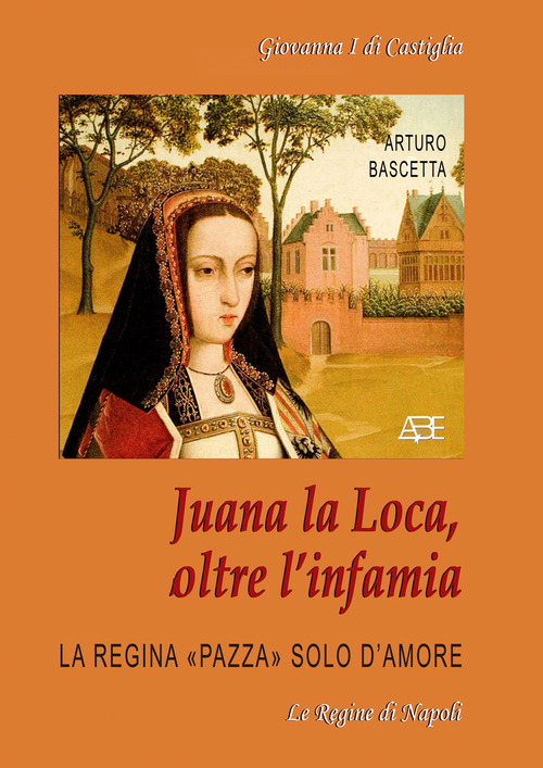 Juana la Loca, oltre l'infamia. Giovanna I di Castiglia, la regina &laquo;pazza&raquo; solo d'amore