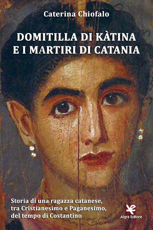 Domitilla di K&agrave;tina e i martiri di Catania. Storia di una ragazza catanese, tra Cristianesimo e Paganesimo, del tempo di Costantino