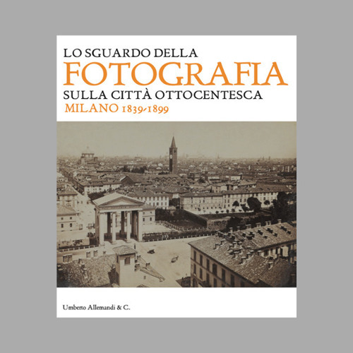 Lo sguardo della fotografia sulla città ottocentesca. Milano 1839-1899