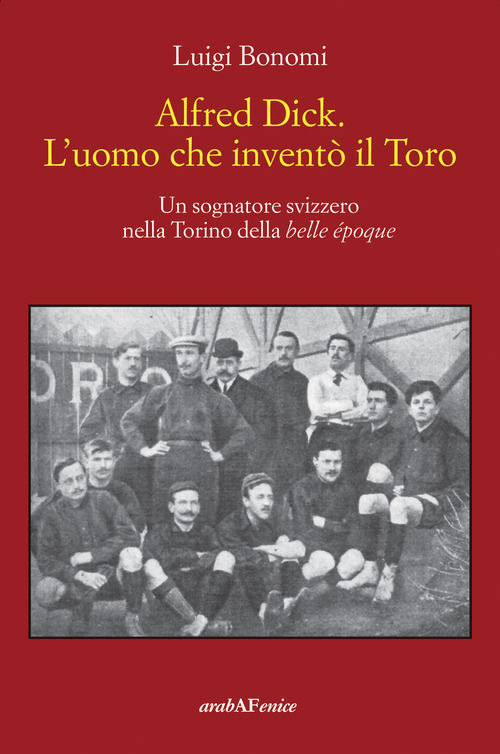 Alfred Dick. L'uomo che invent&ograve; il Toro. Un sognatore svizzero nella Torino della Belle &eacute;poque