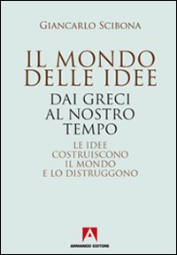 Il mondo delle idee. Dai Greci al nostro tempo. Le idee costruiscono il mondo e lo distruggono