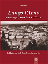 Lungo l'Arno. Paesaggi, storia e culture. Dal Falterona, fin l&agrave; dove il tosco fiume ha foce