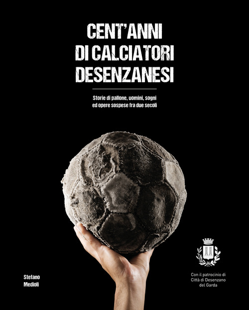 Cent'anni di calciatori desenzanesi. Storie di pallone, uomini, sogni e opere sospese fra due secoli
