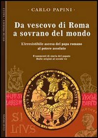 Da vescovo di Roma a sovrano del mondo. L'irresistibile ascesa del papa romano al potere assoluto. Frammenti di storia del papato