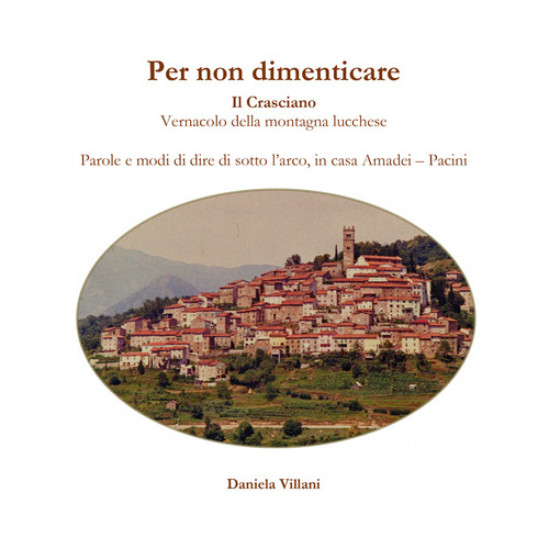 Per non dimenticare. Il Crasciano. Vernacolo della montagna lucchese. Parole e modi di dire di sotto l'arco, in casa Amadei-Pacini
