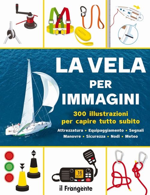 La vela per immagini. 300 illustrazioni per capire tutto subito. Attrezzatura. Equipaggiamento. Segnali. Manovre. Sicurezza. Nodi. Meteo