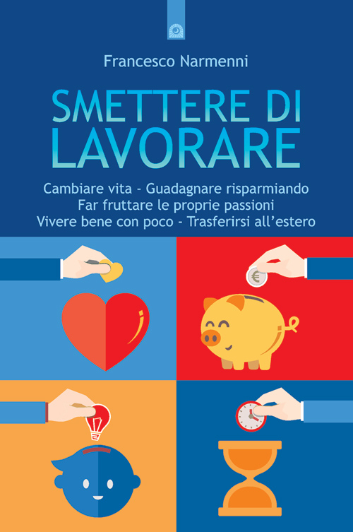 Smettere di lavorare. Cambiare vita, guadagnare risparmiando, far fruttare le proprie passioni, vivere bene con poco, trasferirsi all'estero