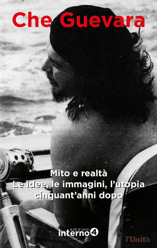 Che Guevara. Mito e realt&agrave;. Le idee, le immagini, l'utopia cinquant'anni dopo