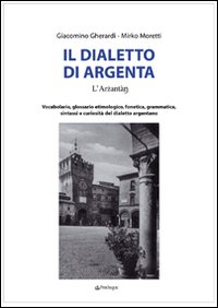 Il dialetto di Argenta. Vocabolario, glossario etimologico, fonetica, grammatica, sintassi e curiosit&agrave; del dialetto argentano