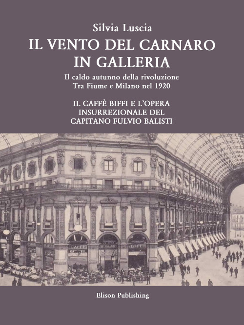 Il vento del Carnaro in galleria. Il caldo autunno della rivoluzione. Tra Fiume e Milano nel 1920. Il caffè Biffi e l'opera insurrezionale del Capitano Fulvio Balisti