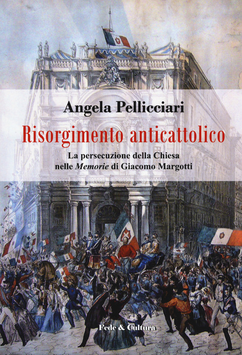 Risorgimento anticattolico. La persecuzione della Chiesa nelle &laquo;Memorie&raquo; di Giacomo Margotti