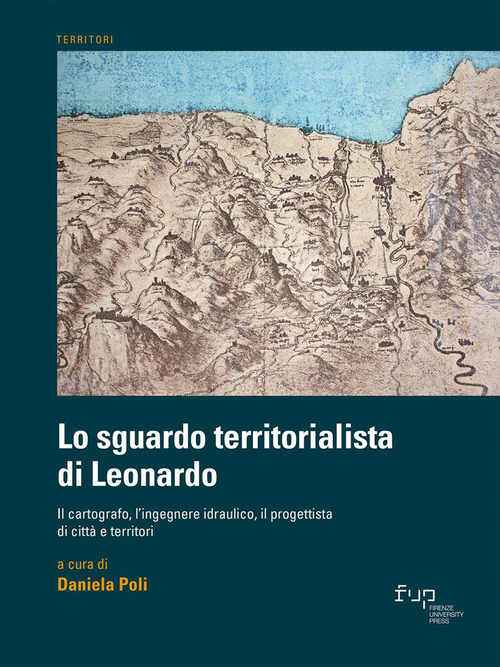Lo sguardo territorialista di Leonardo. Il cartografo, l'ingegnere idraulico, il progettista di citt&agrave; e territori