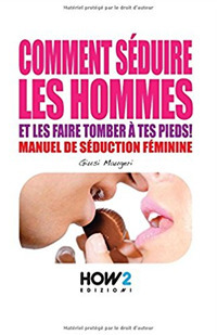 Comment s&eacute;duire les hommes et les faire tomber &agrave; tes pieds! Manuel de s&eacute;duction feminine