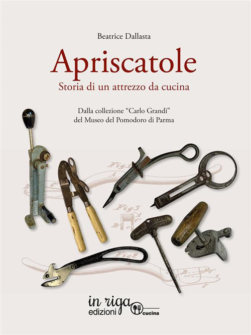 Apriscatole. Storia di un attrezzo da cucina. Dalla collezione «Carlo Grandi» del Museo del Pomodoro di Parma