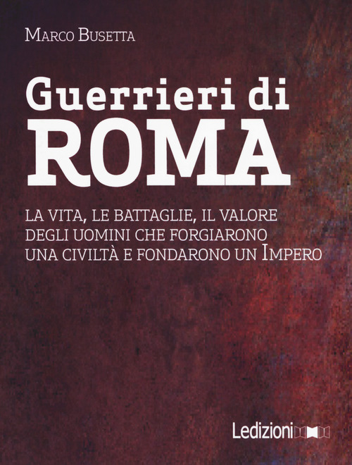 Guerrieri di Roma. La vita, le battaglie, il valore degli uomini che forgiarono una civilit&agrave; e fondarono un impero