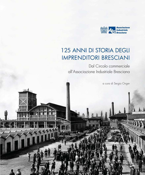 125 Anni di storia degli Imprenditori Bresciani. Dal Circolo commerciale all'Associazione Industriale Bresciana