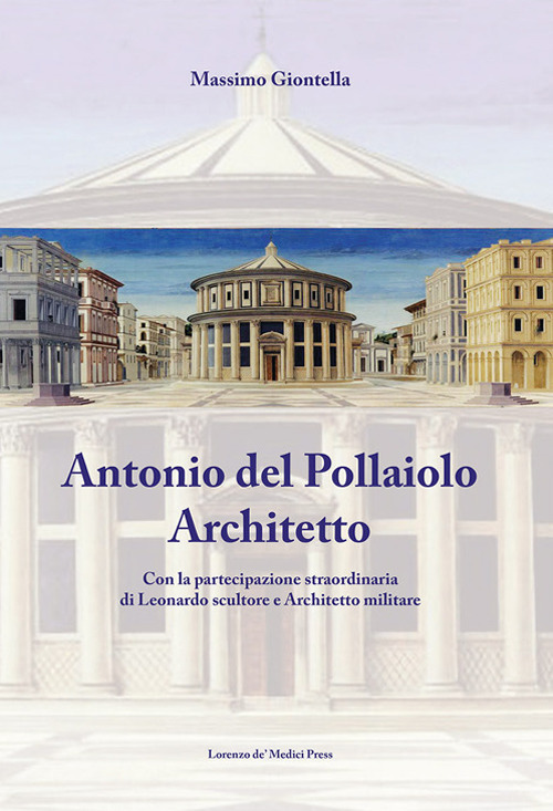 Antonio Del Pollaiolo architetto. Con la partecipazione straordinaria di Leonardo scultore e architetto militare