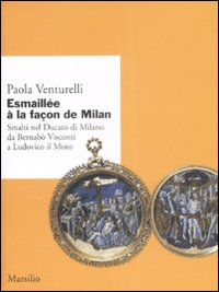 Esmaill&eacute;e &agrave; la fa&ccedil;on de Milan. Smalti del Ducato di Milano da Bernab&ograve; Visconti a Ludovico il Moro