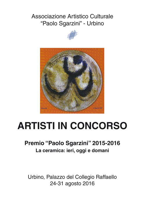Artisti in concorso. Premio &laquo;Paolo Sgarzini&raquo; 2015-2016. La ceramica: ieri, oggi e domani (Urbino, 24-31 agosto 2016)