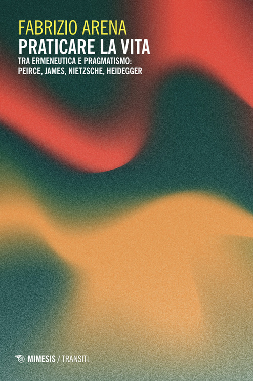 Praticare la vita. Tra ermeneutica e pragmatismo: Peirce, James, Nietzsche, Heidegger