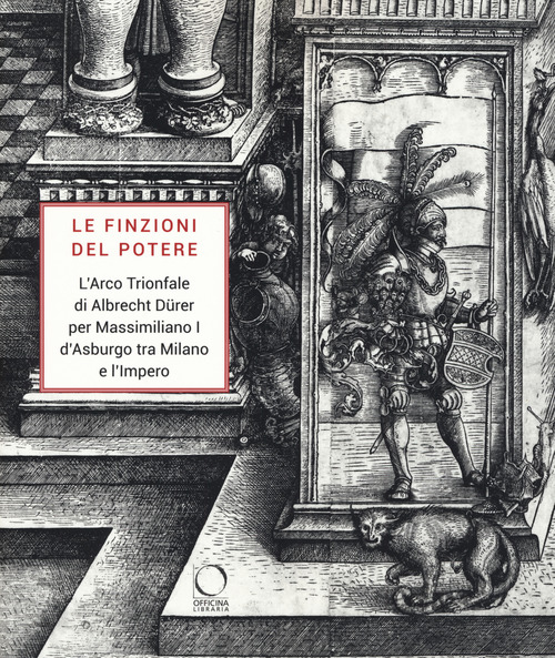 Le finzioni del potere. L'Arco Trionfale di Albrecht Dürer per Massimiliano I d'Asburgo tra Milano e l'impero. Catalogo della mostra (Milano, 7 maggio-19 giugno 2019)