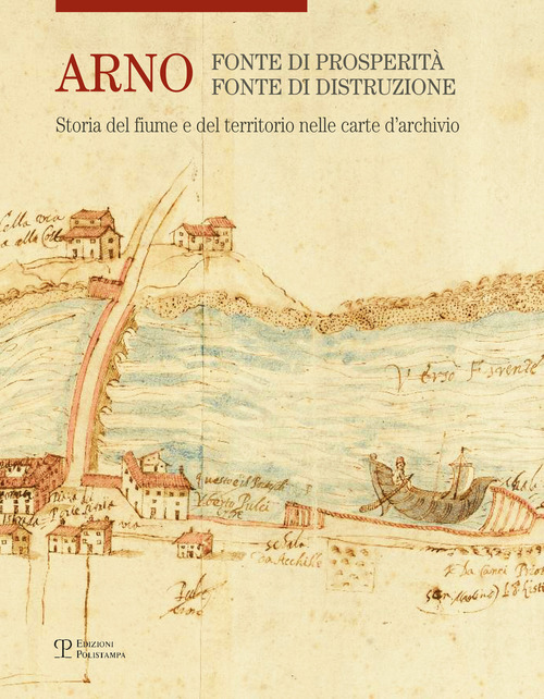 Arno. Fonte di prosperit&agrave;, fonte di distruzione. Storia del fiume e del territorio nelle carte d'archivio