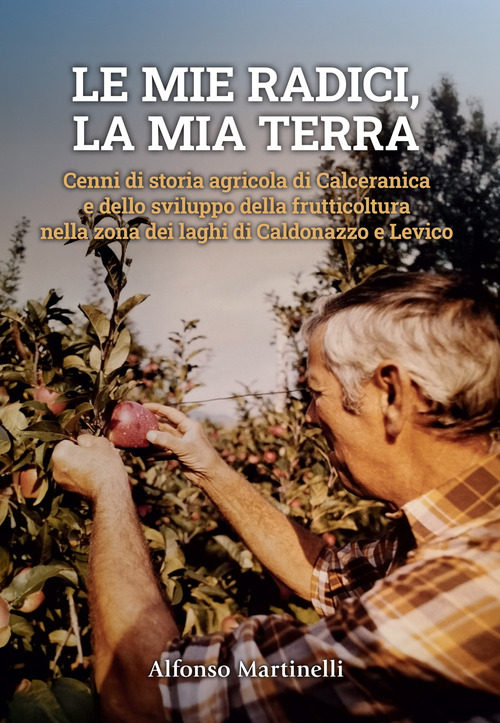 Le mie radici, la mia terra. Cenni di storia agricola di Calceranica e dello sviluppo della frutticoltura nella zona del laghi di Caldonazzo e Levico