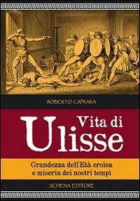 Vita di Ulisse. Grandezza dell'et&agrave; eroica e miseria dei nostri tempi