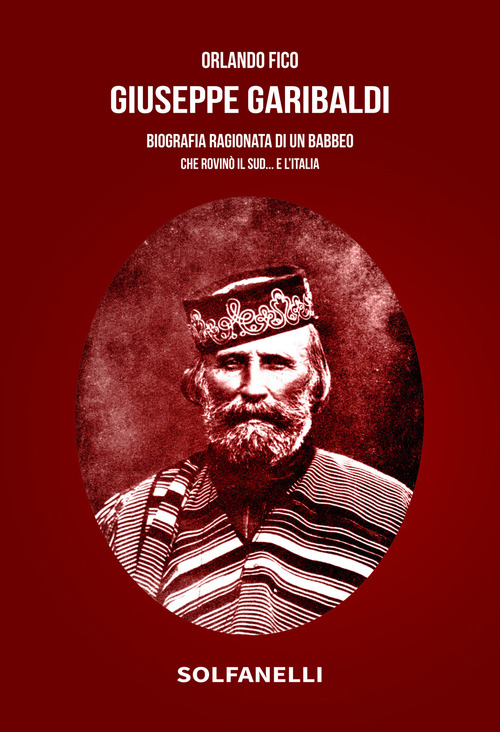 Giuseppe Garibaldi. Biografia ragionata di un babbeo che rovin&ograve; il Sud... e l'Italia